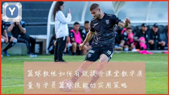 篮球教练如何有效提升课堂教学质量与学员篮球技能的实用策略