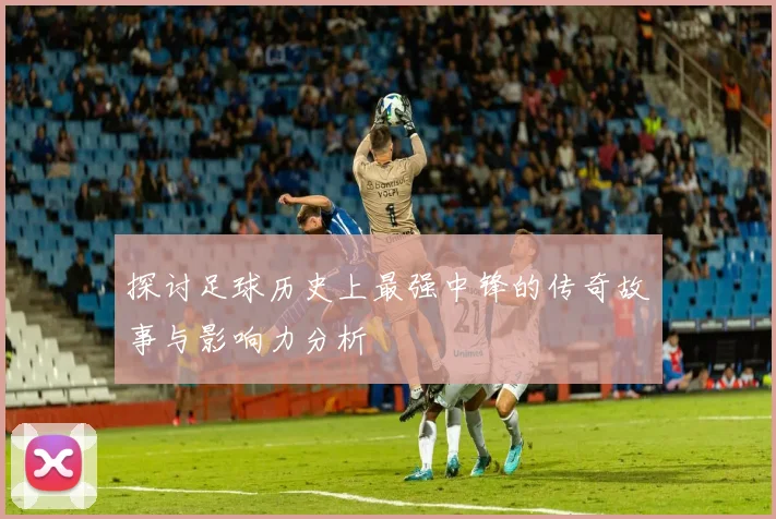 探讨足球历史上最强中锋的传奇故事与影响力分析