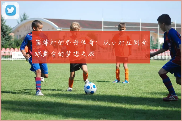 篮球村的乔丹传奇：从小村庄到全球舞台的梦想之旅