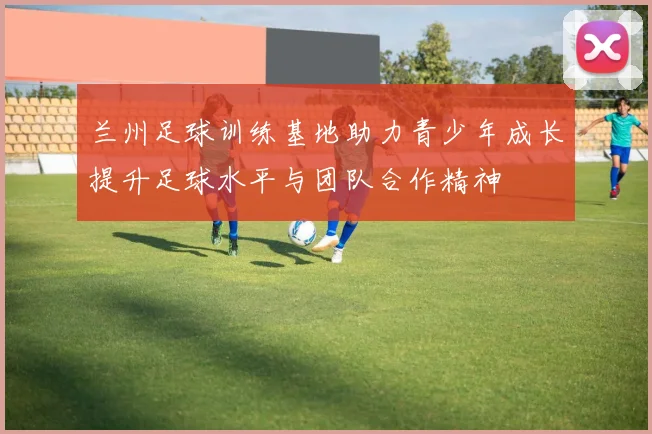 兰州足球训练基地助力青少年成长提升足球水平与团队合作精神