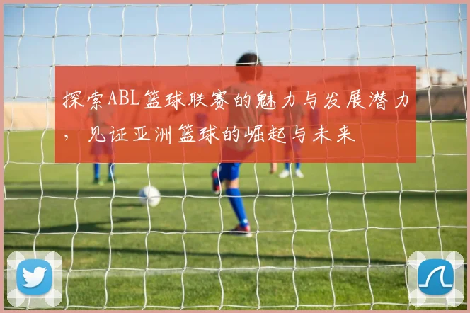 探索ABL篮球联赛的魅力与发展潜力，见证亚洲篮球的崛起与未来
