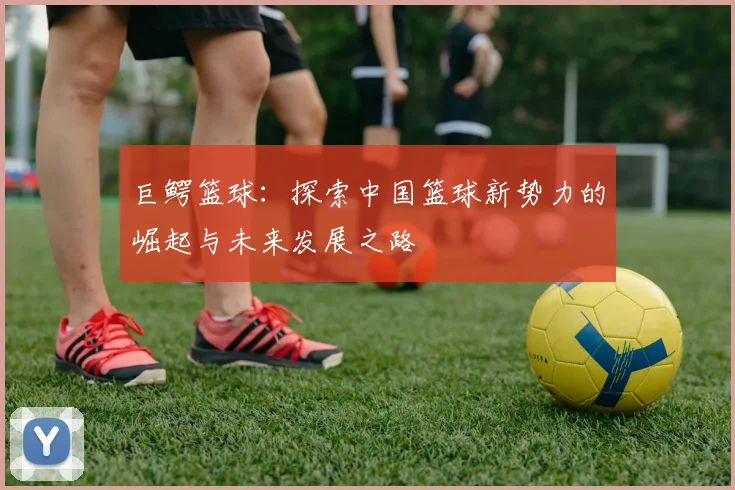 巨鳄篮球：探索中国篮球新势力的崛起与未来发展之路