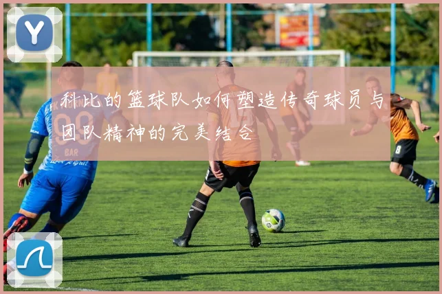 科比的篮球队如何塑造传奇球员与团队精神的完美结合