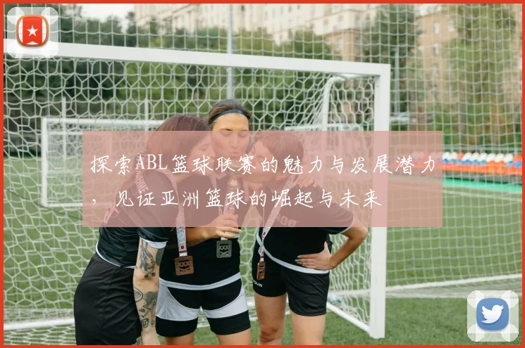 探索ABL篮球联赛的魅力与发展潜力，见证亚洲篮球的崛起与未来