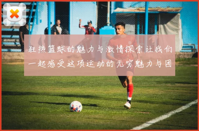 狂热篮球的魅力与激情探索让我们一起感受这项运动的无穷魅力与团队精神